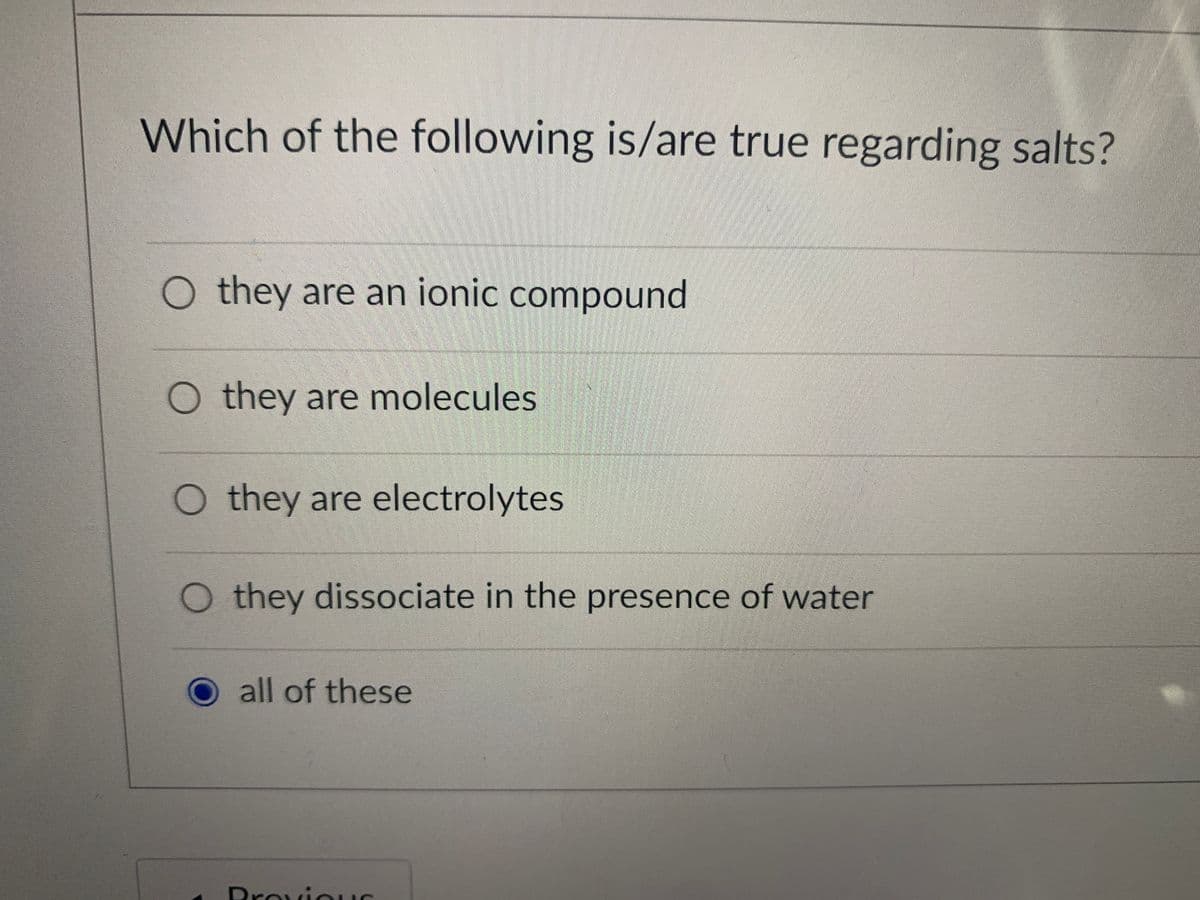 Which of the following is/are true regarding salts?
O they are an ionic compound
O they are molecules
O they are electrolytes
O they dissociate in the presence of water
all of these
BroviOuS
