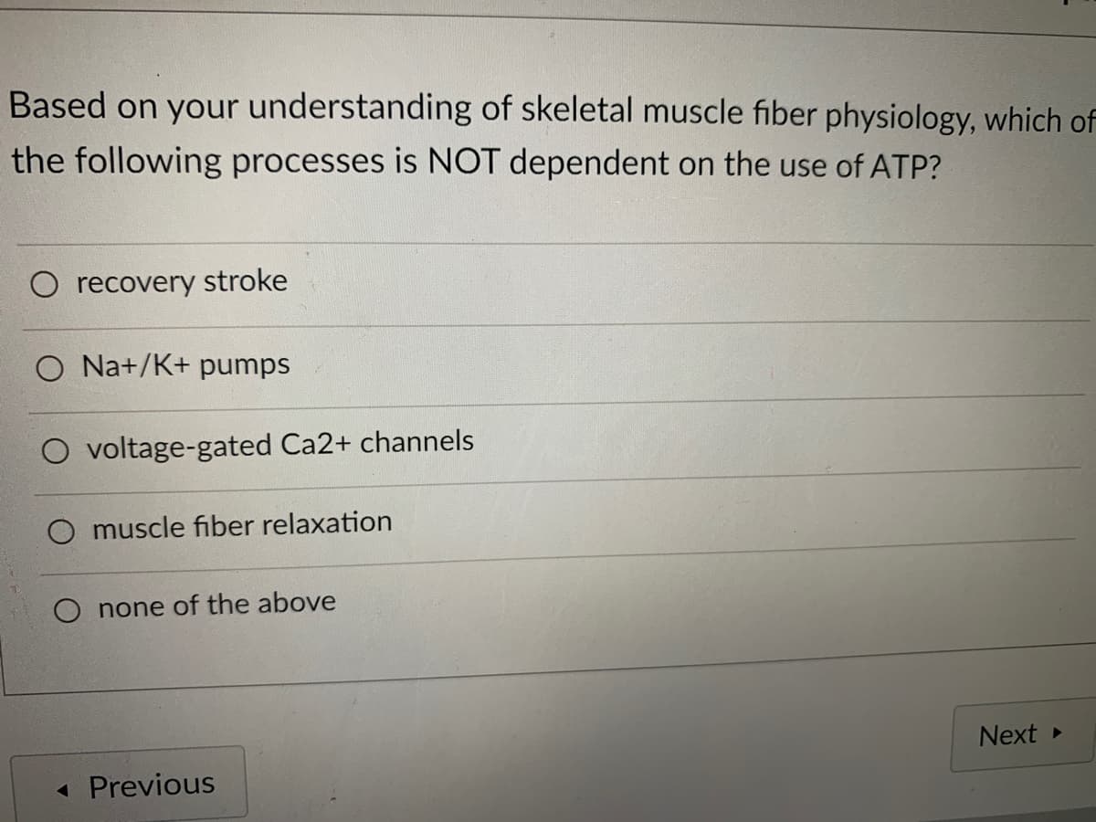 Based on your understanding of skeletal muscle fiber physiology, which of
the following processes is NOT dependent on the use of ATP?
O recovery stroke
O Na+/K+ pumps
O voltage-gated Ca2+ channels
O muscle fiber relaxation
none of the above
Next
« Previous
