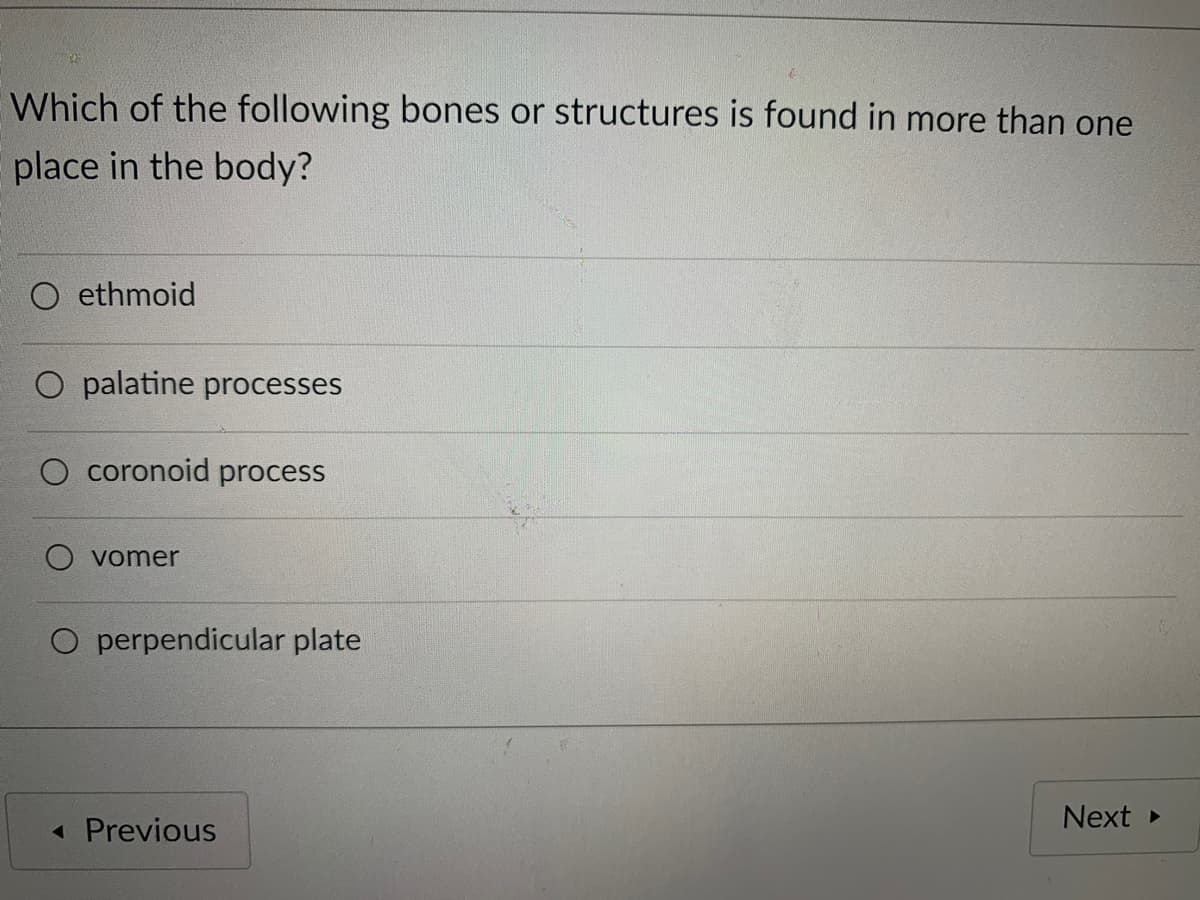 Which of the following bones or structures is found in more than one
place in the body?
O ethmoid
palatine processes
coronoid process
vomer
O perpendicular plate
Next
« Previous
