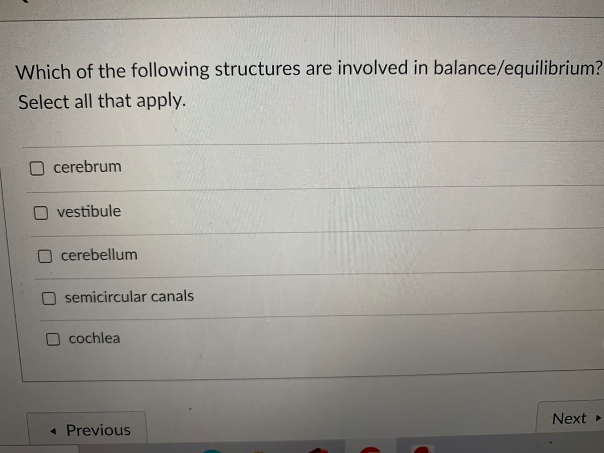 Which of the following structures are involved in balance/equilibrium?
Select all that apply.
cerebrum
vestibule
cerebellum
semicircular canals
O cochlea
Next
« Previous
