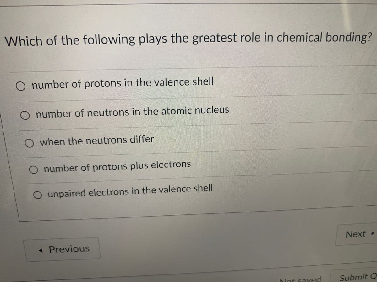 Which of the following plays the greatest role in chemical bonding?
O number of protons in the valence shell
O number of neutrons in the atomic nucleus
O when the neutrons differ
O number of protons plus electrons
O unpaired electrons in the valence shell
Next
« Previous
Not saved
Submit Q
