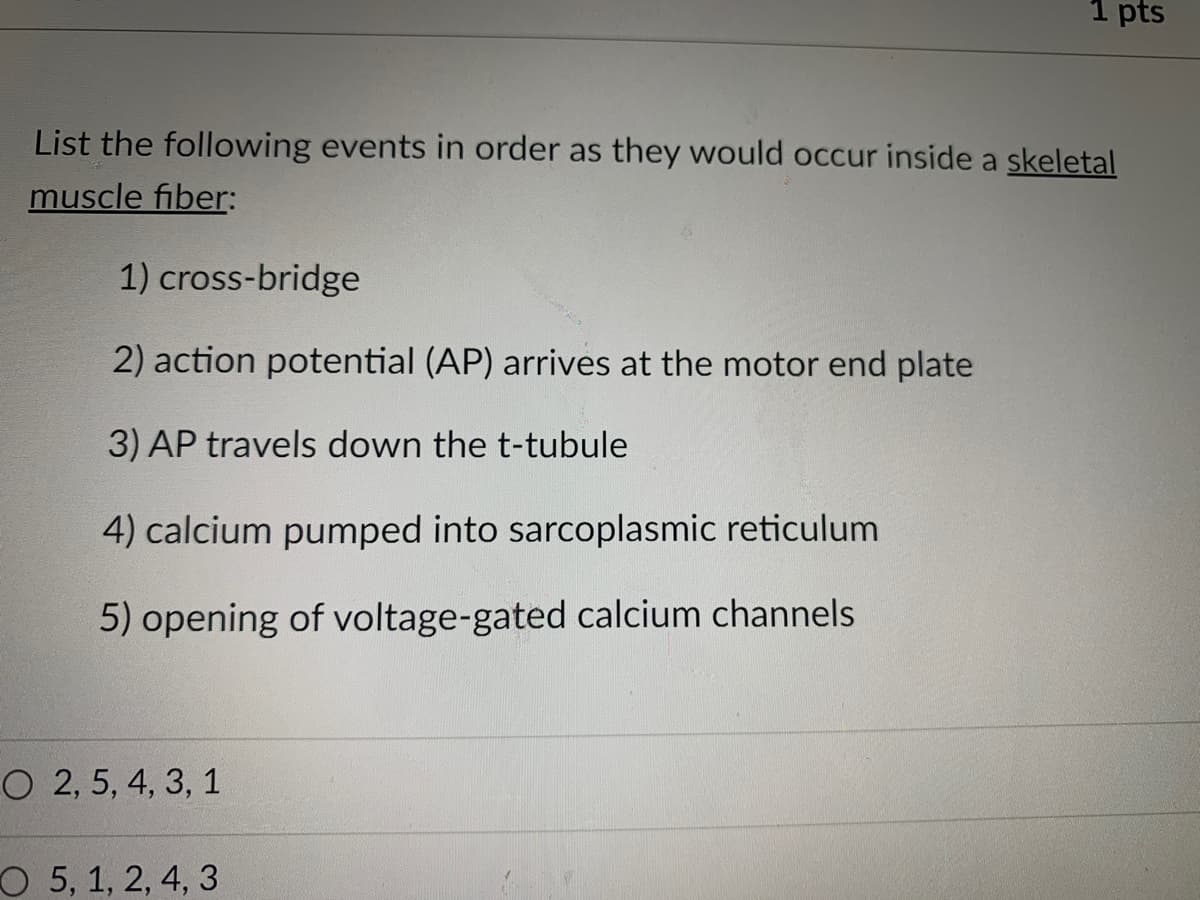 1 pts
List the following events in order as they would occur inside a skeletal
muscle fiber:
1) cross-bridge
2) action potential (AP) arrives at the motor end plate
3) AP travels down the t-tubule
4) calcium pumped into sarcoplasmic reticulum
5) opening of voltage-gated calcium channels
O 2, 5, 4, 3, 1
O 5, 1, 2, 4, 3
