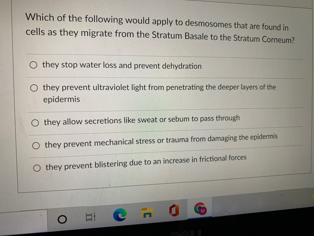 Which of the following would apply to desmosomes that are found in
cells as they migrate from the Stratum Basale to the Stratum Corneum?
O they stop water loss and prevent dehydration
O they prevent ultraviolet light from penetrating the deeper layers of the
epidermis
O they allow secretions like sweat or sebum to pass through
O they prevent mechanical stress or trauma from damaging the epidermis
O they prevent blistering due to an increase in frictional forces
