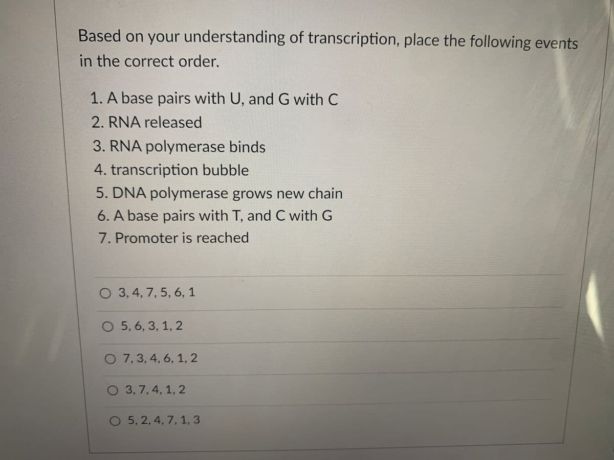 Based on your understanding of transcription, place the following events
in the correct order.
1. A base pairs with U, and G with C
2. RNA released
3. RNA polymerase binds
4. transcription bubble
5. DNA polymerase grows new chain
6. A base pairs with T, and C with G
7. Promoter is reached
O 3,4, 7, 5, 6, 1
O 5, 6, 3, 1, 2
O 7,3, 4, 6, 1, 2
O 3, 7, 4, 1, 2
O 5, 2, 4, 7, 1, 3
