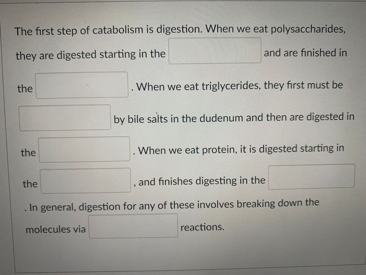 The first step of catabolism is digestion. When we eat polysaccharides,
and are finished in
they are digested starting in the
the
. When we eat triglycerides, they first must be
by bile salts in the dudenum and then are digested in
the
When we eat protein, it is digested starting in
the
and finishes digesting in the
In general, digestion for any of these involves breaking down the
molecules via
reactions.
