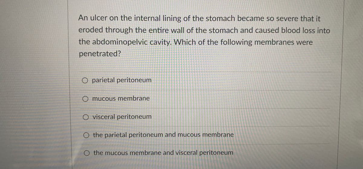 An ulcer on the internal lining of the stomach became so severe that it
eroded through the entire wall of the stomach and caused blood loss into
the abdominopelvic cavity. Which of the following membranes were
penetrated?
O parietal peritoneum
O mucous membrane
O visceral peritoneum
O the parietal peritoneum and mucous membrane
O the mucous membrane and visceral peritoneum
