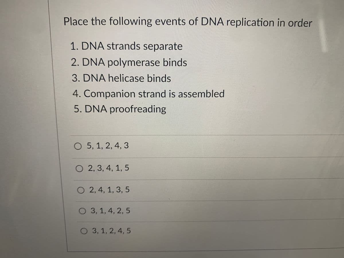 Place the following events of DNA replication in order
1. DNA strands separate
2. DNA polymerase binds
3. DNA helicase binds
4. Companion strand is assembled
5. DNA proofreading
O 5, 1, 2, 4, 3
O 2, 3, 4, 1, 5
O 2,4, 1, 3, 5
O 3, 1, 4, 2, 5
O 3, 1, 2, 4, 5
