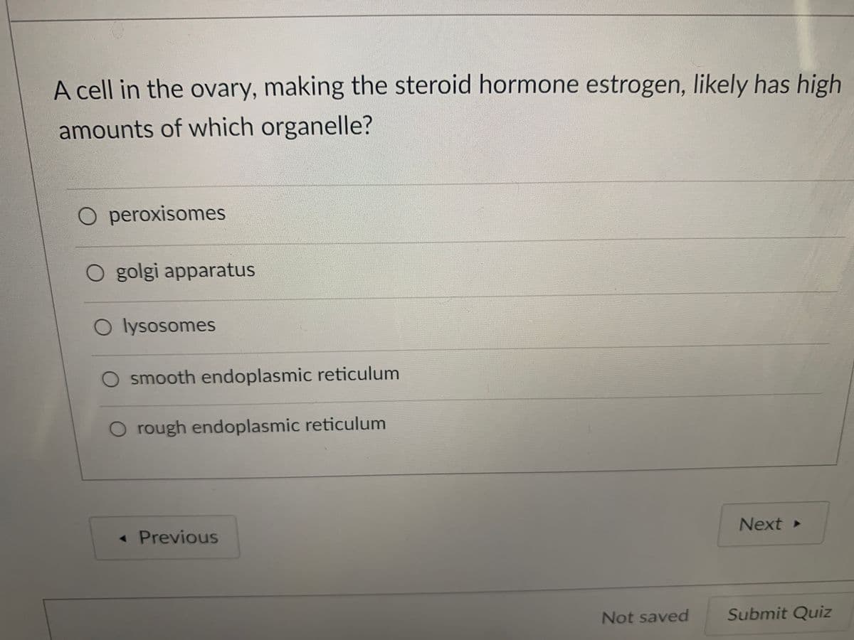 A cell in the ovary, making the steroid hormone estrogen, likely has high
amounts of which organelle?
O peroxisomes
O golgi apparatus
O lysosomes
O smooth endoplasmic reticulum
O rough endoplasmic reticulum
Next
« Previous
Not saved
Submit Quiz
