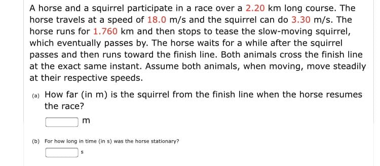 A horse and a squirrel participate in a race over a 2.20 km long course. The
horse travels at a speed of 18.0 m/s and the squirrel can do 3.30 m/s. The
horse runs for 1.760 km and then stops to tease the slow-moving squirrel,
which eventually passes by. The horse waits for a while after the squirrel
passes and then runs toward the finish line. Both animals cross the finish line
at the exact same instant. Assume both animals, when moving, move steadily
at their respective speeds.
(a) How far (in m) is the squirrel from the finish line when the horse resumes
the race?
m
(b) For how long in time (in s) was the horse stationary?
