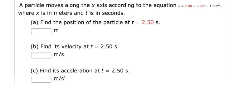 A particle moves along the x axis according to the equation x - 2.08 + 2.92t - 1.00?,
where x is in meters and t is in seconds.
(a) Find the position of the particle at t = 2.50 s.
m
(b) Find its velocity at t = 2.50 s.
m/s
(c) Find its acceleration at t = 2.50 s.
m/s?
