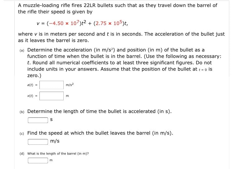 A muzzle-loading rifle fires 22LR bullets such that as they travel down the barrel of
the rifle their speed is given by
v = (-4.50 x 1o7)t² + (2.75 x 105)t,
where v is in meters per second and t is in seconds. The acceleration of the bullet just
as it leaves the barrel is zero.
(a) Determine the acceleration (in m/s³) and position (in m) of the bullet as a
function of time when the bullet is in the barrel. (Use the following as necessary:
t. Round all numerical coefficients to at least three significant figures. Do not
include units in your answers. Assume that the position of the bullet at : - o is
zero.)
a(t) =
m/s2
x(t) =
(b) Determine the length of time the bullet is accelerated (in s).
(e) Find the speed at which the bullet leaves the barrel (in m/s).
m/s
(d) What is the length of the barrel (in m)?
