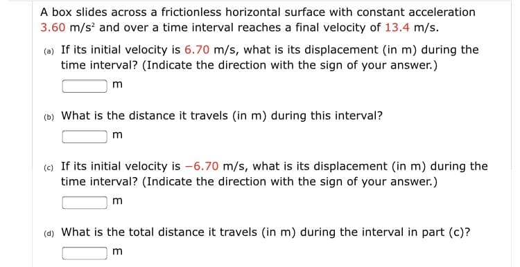 A box slides across a frictionless horizontal surface with constant acceleration
3.60 m/s and over a time interval reaches a final velocity of 13.4 m/s.
(a) If its initial velocity is 6.70 m/s, what is its displacement (in m) during the
time interval? (Indicate the direction with the sign of your answer.)
(b) What is the distance it travels (in m) during this interval?
m
(c) If its initial velocity is -6.70 m/s, what is its displacement (in m) during the
time interval? (Indicate the direction with the sign of your answer.)
m
(d) What is the total distance it travels (in m) during the interval in part (c)?
