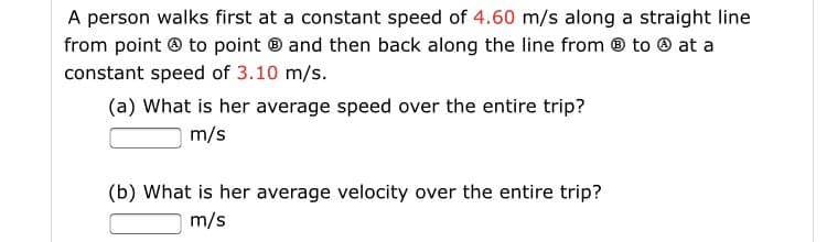 A person walks first at a constant speed of 4.60 m/s along a straight line
from point ® to point ® and then back along the line from ® to ® at a
constant speed of 3.10 m/s.
(a) What is her average speed over the entire trip?
m/s
(b) What is her average velocity over the entire trip?
m/s

