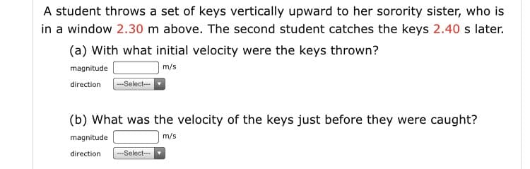 A student throws a set of keys vertically upward to her sorority sister, who is
in a window 2.30 m above. The second student catches the keys 2.40 s later.
(a) With what initial velocity were the keys thrown?
magnitude
m/s
--Select-
direction
(b) What was the velocity of the keys just before they were caught?
magnitude
m/s
direction
---Select-
