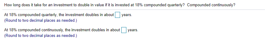 How long does it take for an investment to double in value if it is invested at 18% compounded quarterly? Compounded continuously?
At 18% compounded quarterly, the investment doubles in about
(Round to two decimal places as needed.)
years.
At 18% compounded continuously, the investment doubles in about
(Round to two decimal places as needed.)
years.
