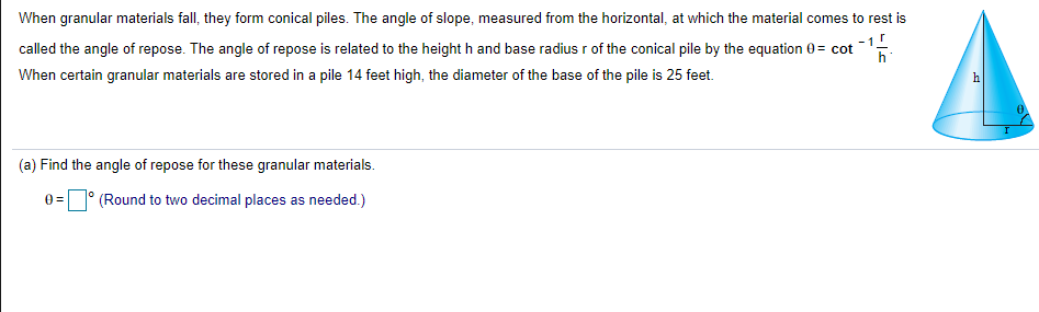 When granular materials fall, they form conical piles. The angle of slope, measured from the horizontal, at which the material comes to rest is
called the angle of repose. The angle of repose is related to the height h and base radius r of the conical pile by the equation 0= cot
h
-1!
When certain granular materials are stored in a pile 14 feet high, the diameter of the base of the pile is 25 feet.
h
(a) Find the angle of repose for these granular materials.
0 =
D° (Round to two decimal places as needed.)
