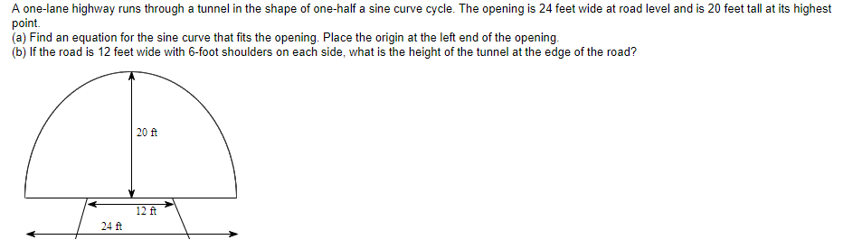 A one-lane highway runs through a tunnel in the shape of one-half a sine curve cycle. The opening is 24 feet wide at road level and is 20 feet tall at its highest
point.
(a) Find an equation for the sine curve that fits the opening. Place the origin at the left end of the opening.
(b) If the road is 12 feet wide with 6-foot shoulders on each side, what is the height of the tunnel at the edge of the road?
20 ft
12 ft
24 ft
