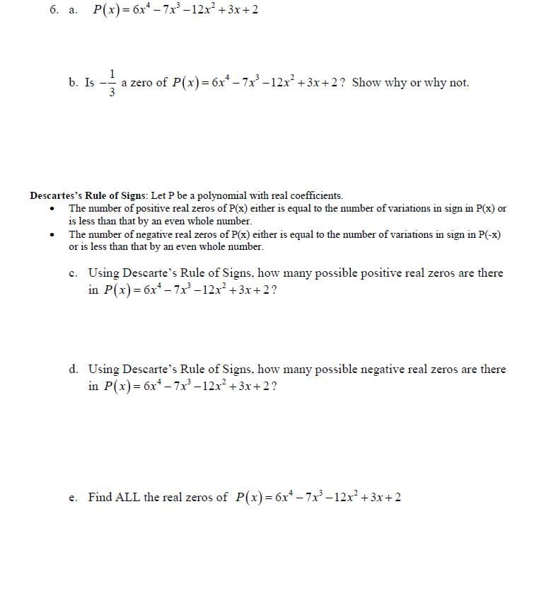 6. a.
P(x)= 6x* - 7x -12x + 3x+2
1
b. Is
a zero of P(x)= 6x* - 7x -12x +3x+2? Show why or why not.
3
Descartes's Rule of Signs: Let P be a polynomial with real coefficients.
• The number of positive real zeros of P(x) either is equal to the number of variations in sign in P(x) or
is less than that by an even whole number.
The number of negative real zeros of P(x) either is equal to the number of variations in sign in P(-x)
or is less than that by an even whole number.
c. Using Descarte's Rule of Signs, how many possible positive real zeros are there
in P(x)= 6x* - 7x – 12x² +3x+ 2?
d. Using Descarte's Rule of Signs, how many possible negative real zeros are there
in P(x) = 6x* - 7x -12x +3x+ 2?
Find ALL the real zeros of P(x)= 6x* – 7x -12x² + 3x+ 2
