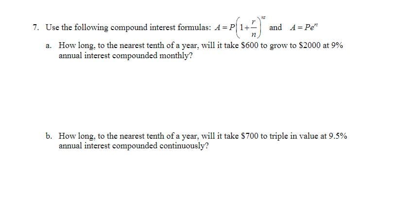 7. Use the following compound interest formulas: A = P| 1+-
and A = Pe"
n
a. How long, to the nearest tenth of a year, will it take $600 to grow to $2000 at 9%
annual interest compounded monthly?
b. How long, to the nearest tenth of a year, will it take $700 to triple in value at 9.5%
annual interest compounded continuously?
