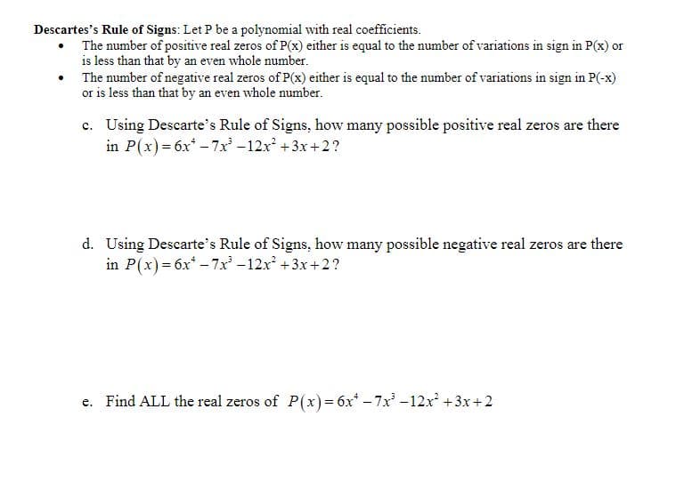 Descartes's Rule of Signs: Let P be a polynomial with real coefficients.
The number of positive real zeros of P(x) either is equal to the number of variations in sign in P(x) or
is less than that by an even whole number.
The number of negative real zeros of P(x) either is equal to the number of variations in sign in P(-x)
or is less than that by an even whole number.
c. Using Descarte's Rule of Signs, how many possible positive real zeros are there
in P(x) = 6x -7x' -12x +3x + 2?
d. Using Descarte's Rule of Signs, how many possible negative real zeros are there
in P(x) = 6x* – 7x -12x +3x+2?
e. Find ALL the real zeros of P(x)= 6x* - 7x-12x +3x+2
