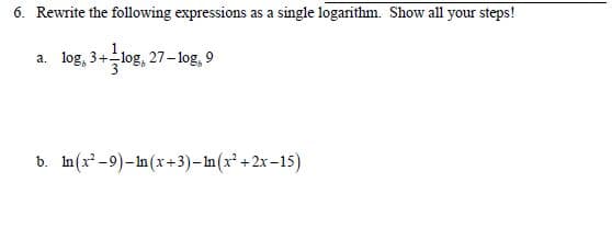 6. Rewrite the following expressions as a single logarithm. Show all your steps!
a. log, 3+log, 27-log, 9
b. In(x-9)-In(x+3)– In (x* +2x–15)
