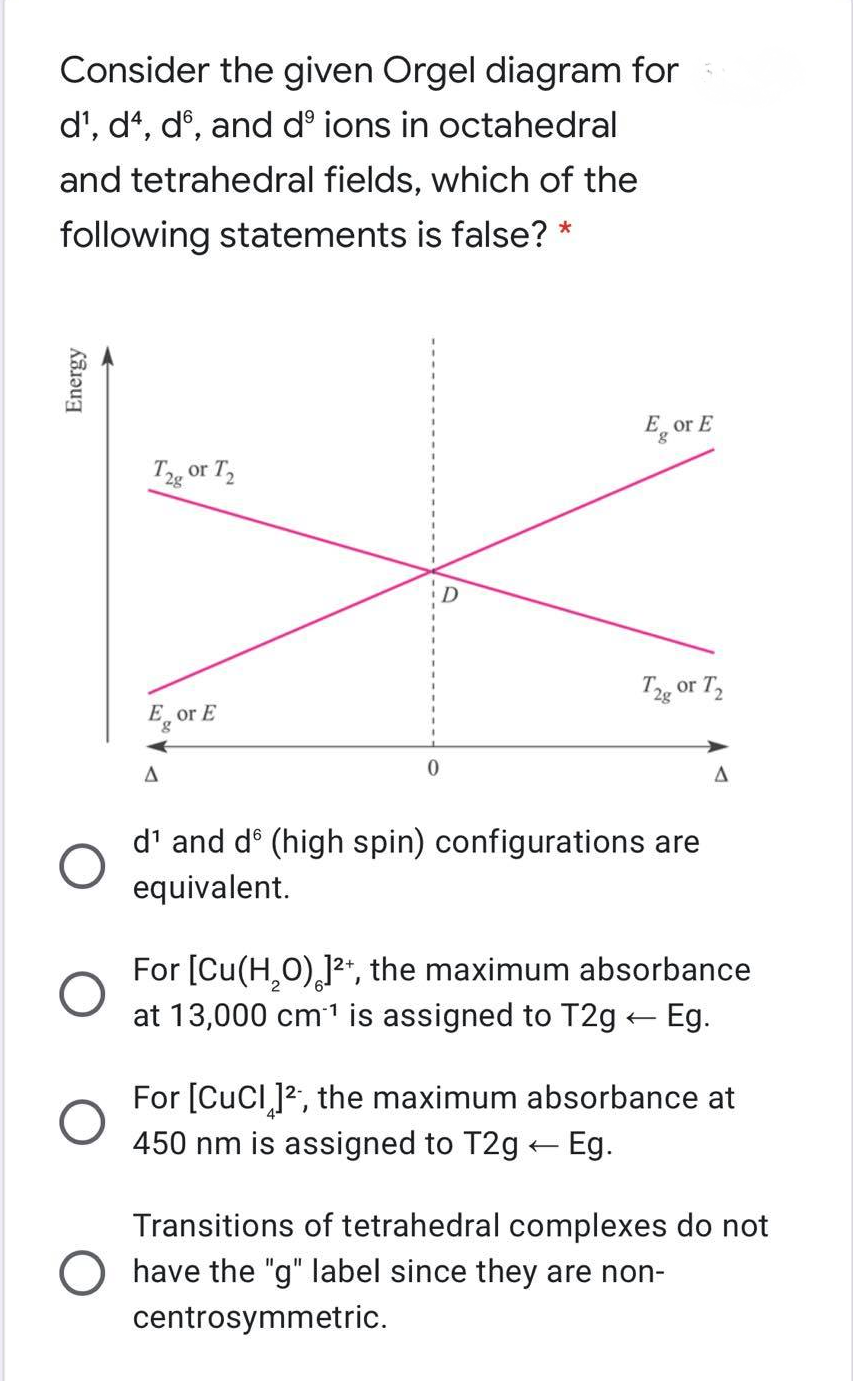 Consider the given Orgel diagram for
d', dt, dº, and d° ions in octahedral
and tetrahedral fields, which of the
following statements is false?
E_ or E
Tg or T,
T2g or T,
E, or E
8.
d' and d° (high spin) configurations are
equivalent.
For [Cu(H,0),12*, the maximum absorbance
at 13,000 cm1 is assigned to T2g - Eg.
For [CuCl ]2, the maximum absorbance at
450 nm is assigned to T2g Eg.
Transitions of tetrahedral complexes do not
have the "g" label since they are non-
centrosymmetric.
Energy
