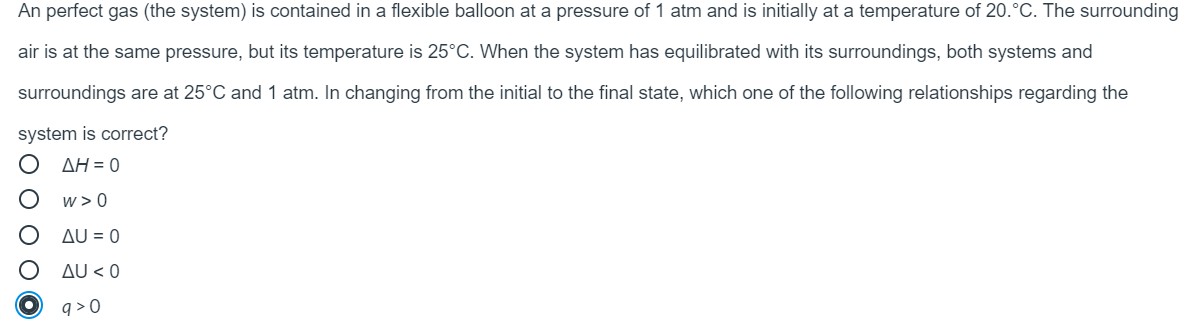 An perfect gas (the system) is contained in a flexible balloon at a pressure of 1 atm and is initially at a temperature of 20.°C. The surrounding
air is at the same pressure, but its temperature is 25°C. When the system has equilibrated with its surroundings, both systems and
surroundings are at 25°C and 1 atm. In changing from the initial to the final state, which one of the following relationships regarding the
system is correct?
AH = 0
w > 0
AU = 0
AU < 0
q > 0
