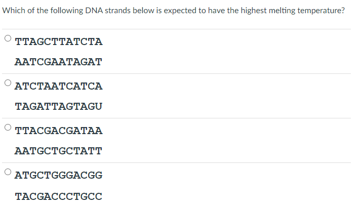 Which of the following DNA strands below is expected to have the highest melting temperature?
TТAGCTTАТСТА
AATCGAATAGAT
АТСТААТСАТСА
TAGATTAGTAGU
TTACGACGATAA
ААTGCTGCTAТ
ATGCTGGGACGG
TACGACCCTGCC
