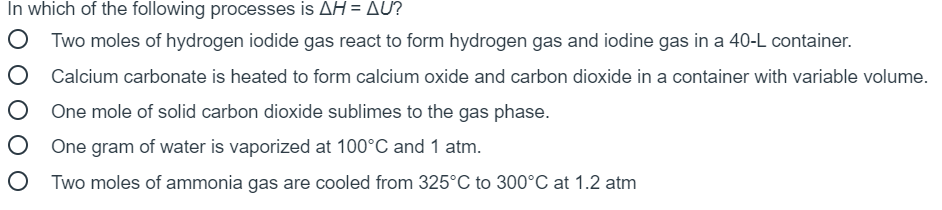 In which of the following processes is AH = AU?
Two moles of hydrogen iodide gas react to form hydrogen gas and iodine gas in a 40-L container.
O Calcium carbonate is heated to form calcium oxide and carbon dioxide in a container with variable volume.
One mole of solid carbon dioxide sublimes to the gas phase.
O One gram of water is vaporized at 100°C and 1 atm.
O Two moles of ammonia gas are cooled from 325°C to 300°C at 1.2 atm
