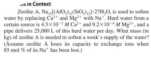 ..is in Context
Zeolite A, Na,2[(AIO,)12(SiO,)12]•27H,0, is used to soften
water by replacing Ca2+ and Mg2+ with Na*. Hard water from a
certain source is 4.5×10-3 M Ca2+ and 9.2X10-4 M Mg²+, and a
pipe delivers 25,000 L of this hard water per day. What mass (in
kg) of zeolite A is needed to soften a week's supply of the water?
(Assume zeolite A loses its capacity to exchange ions when
85 mol % of its Na* has been lost.)
