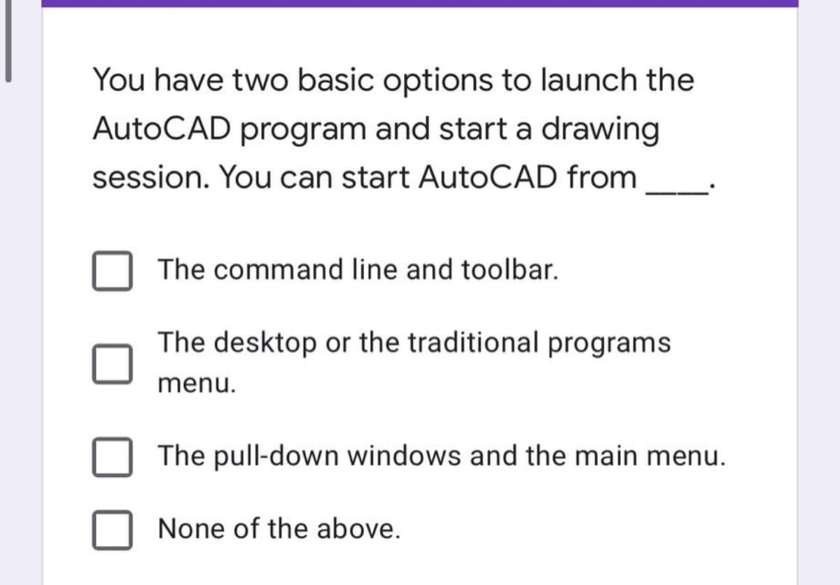 You have two basic options to launch the
AutoCAD program and start a drawing
session. You can start AutoCAD from
The command line and toolbar.
The desktop or the traditional programs
menu.
The pull-down windows and the main menu.
None of the above.
