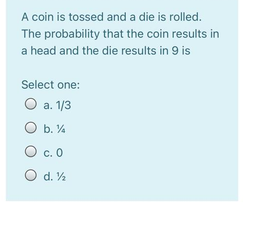 A coin is tossed and a die is rolled.
The probability that the coin results in
a head and the die results in 9 is
Select one:
а. 1/3
b. 4
С. О
O d. 2
