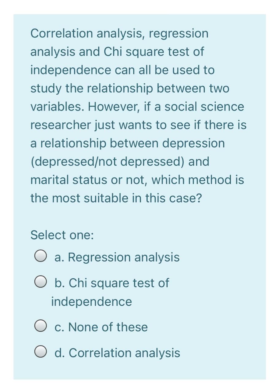 Correlation analysis, regression
analysis and Chi square test of
independence can all be used to
study the relationship between two
variables. However, if a social science
researcher just wants to see if there is
a relationship between depression
(depressed/not depressed) and
marital status or not, which method is
the most suitable in this case?
Select one:
O a. Regression analysis
O b. Chi square test of
independence
O c. None of these
O d. Correlation analysis
