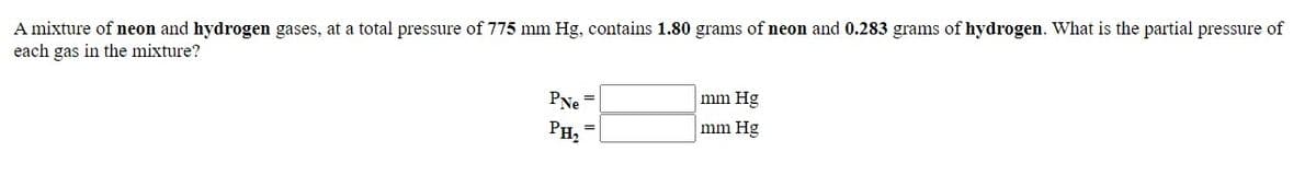 A mixture of neon and hydrogen gases, at a total pressure of 775 mm Hg, contains 1.80 grams of neon and 0.283 grams of hydrogen. What is the partial pressure of
each gas in the mixture?
PNe
mm Hg
PH2
mm Hg
