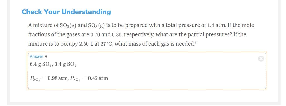 Check Your Understanding
A mixture of SO2 (g) and SO3 (g) is to be prepared with a total pressure of 1.4 atm. If the mole
fractions of the gases are 0.70 and 0.30, respectively, what are the partial pressures? If the
mixture is to occupy 2.50 L at 27° C, what mass of each gas is needed?
Answer +
6.4 g SO2, 3.4 g SO3
Pso2
= 0.98 atm, Pso, = 0.42 atm
