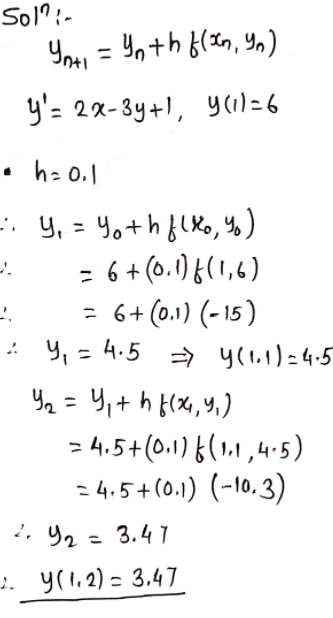 Sol?:-
You = Yn+h {(xn, Y,)
y'= 2x-3y+1, y(1)=6
• h: 0.1
y, = 4o+hflxo, Y%)
= 6 + (0.1) {(1,6)
= 6+ (0.1) (- 15 )
: Y, = 4.5 → y(l.1)=4.5
Y2 = 4,+ h f(X,Y,)
= 4.5+(0.1)6(1,1,4.5)
:4.5+(0.1) (-10.3)
. り2- 3.47
2. y(1.2) = 3.47
