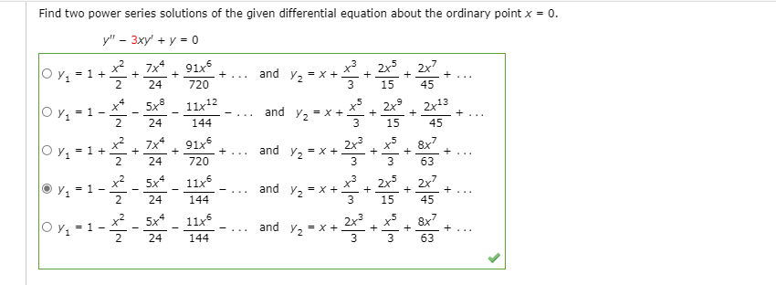 Find two power series solutions of the given differential equation about the ordinary point x = 0.
у" - Зху + у - о
x2
7x*
+
91x5
+
x. 2x5. 2x7
and y, = x +.
3
= 1 +
+...
+
+
+
2
24
720
15
45
O y, = 1
11x12
2x9
+
2x13
and y, = x +
2
24
144
15
45
O y, = 1+
x2
7x*
91x5
2x , x5
8x7
+
+
and y, = x +
+...
24
720
63
x2
Y = 1-
5x4
11x5
x3
= x +
2x5
+
+
2x7
+
and
Y2
-
...
24
144
15
45
and y,- .
O y, = 1
x2
5x4
11x5
2x
= x +
8x7
+
-
Y2
24
144
3
63
+

