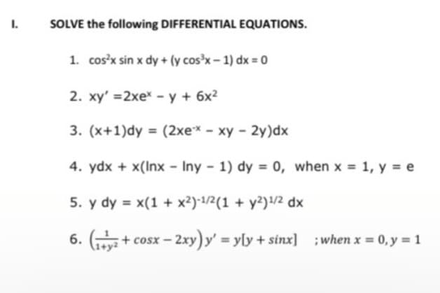 I.
SOLVE the following DIFFERENTIAL EQUATIONS.
1. cos'x sin x dy + (y cos³x – 1) dx = 0
2. xy' =2xex - y + 6x2
3. (x+1)dy = (2xe* - xy - 2y)dx
4. ydx + x(Inx - Iny - 1) dy = 0, when x = 1, y = e
5. y dy = x(1 + x2)-1/2(1 + y2)/2 dx
6. (
+ cosx
-2xy) y' yly + sinx] ;when x = 0, y = 1
