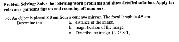 Problem Solving: Solve the following word problems and show detailed solution. Apply the
rules on significant figures and rounding off numbers.
1-5. An object is placed 8.0 cm from a concave mirror. The focal length is 4.5 cm.
a. distance of the image.
b. magnification of the image.
c. Describe the image. (L-O-S-T)
Determine the
