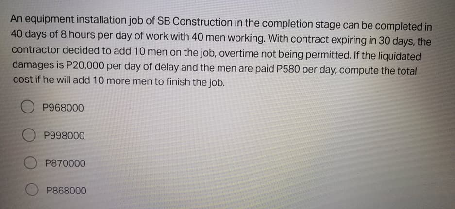 An equipment installation job of SB Construction in the completion stage can be completed in
40 days of 8 hours per day of work with 40 men working. With contract expiring in 30 days, the
contractor decided to add 10 men on the job, overtime not being permitted. If the liquidated
damages is P20,000 per day of delay and the men are paid P580 per day, compute the total
cost if he will add 10 more men to finish the job.
P968000
P998000
P870000
P868000
