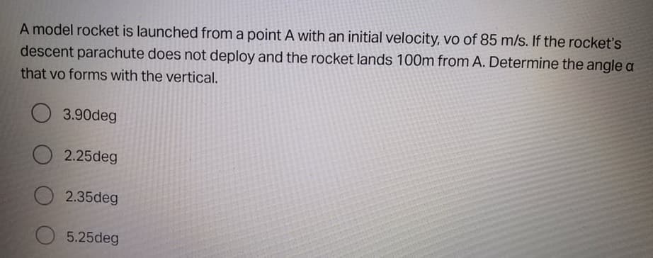 A model rocket is launched from a point A with an initial velocity, vo of 85 m/s. If the rocket's
descent parachute does not deploy and the rocket lands 100m from A. Determine the angle a
that vo forms with the vertical.
3.90deg
2.25deg
2.35deg
5.25deg
