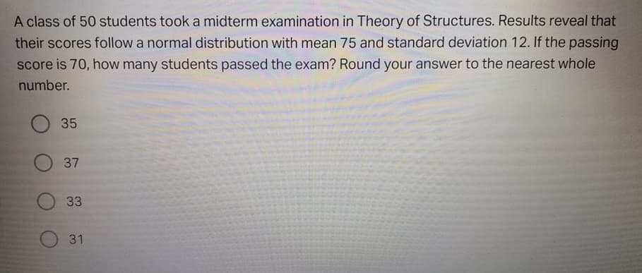 A class of 50 students took a midterm examination in Theory of Structures. Results reveal that
their scores follow a normal distribution with mean 75 and standard deviation 12. If the passing
score is 70, how many students passed the exam? Round your answer to the nearest whole
number.
О 35
37
33
31
