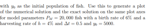 with yo as the initial population of fish. Use this to generate a plot
of the numerical solution and the exact solution on the same plot axes
for model parameters PM = 20,000 fish with a birth rate of 6% and a
harvesting rate of h = 4% and At = 0.5 and yo = 5000.