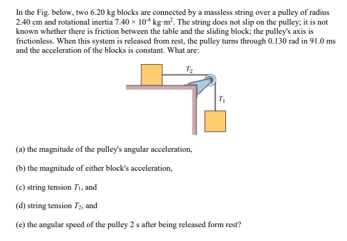 In the Fig. below, two 6.20 kg blocks are connected by a massless string over a pulley of radius
2.40 cm and rotational inertia 7.40 × 104 kg.m². The string does not slip on the pulley; it is not
known whether there is friction between the table and the sliding block; the pulley's axis is
frictionless. When this system is released from rest, the pulley turns through 0.130 rad in 91.0 ms
and the acceleration of the blocks is constant. What are:
T₂
(a) the magnitude of the pulley's angular acceleration,
(b) the magnitude of either block's acceleration,
T₁
(c) string tension T₁, and
(d) string tension T2, and
(e) the angular speed of the pulley 2 s after being released form rest?
