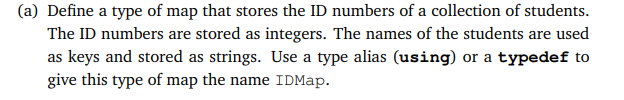 (a) Define a type of map that stores the ID numbers of a collection of students.
The ID numbers are stored as integers. The names of the students are used
as keys and stored as strings. Use a type alias (using) or a typedef to
give this type of map the name IDMap.