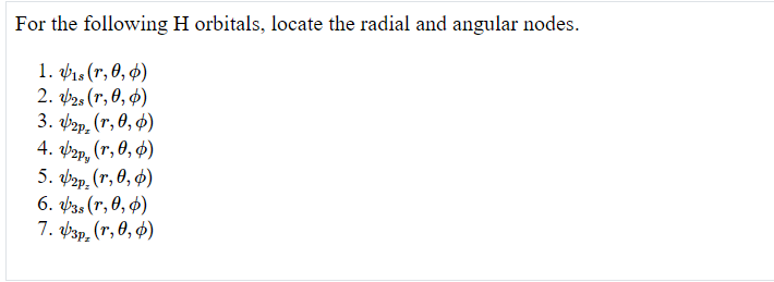 For the following H orbitals, locate the radial and angular nodes.
1. 1s (r, 0, 4)
2. b28 (r, 0, $)
3. фрар, (т, 0, ф)
4. bap, (r, 0, 4)
5. фер. (r, 0, Ф)
6. Þ3s (r, 0, 4)
7. Þ3p, (r, 0, 4)
