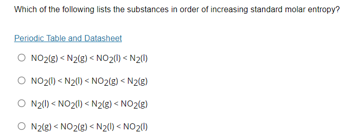 Which of the following lists the substances in order of increasing standard molar entropy?
Periodic Table and Datasheet
O NO2(g) < N2(g) < NO2(1) < N2()
O NO2(1) < N2(1) < NO2(g) < N2(g)
O N2(1) < NO2(1) < N2(g) < NO2(g)
O N2(g) < NO2(g) < N2(1) < NO2(1)
く

