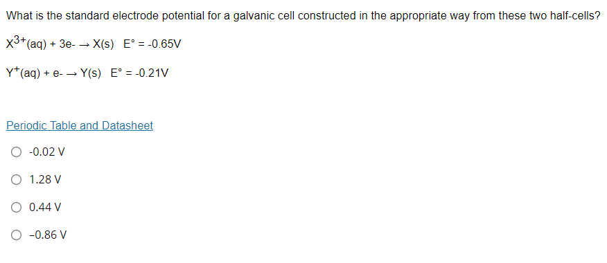 What is the standard electrode potential for a galvanic cell constructed in the appropriate way from these two half-cells?
X3+(aq) + 3e- X(s) E° = -0.65V
Y*(aq) + e- -→
> Y(s) E° = -0.21V
Periodic Table and Datasheet
O -0.02 V
O 1.28 V
O 0.44 V
O -0.86 V
