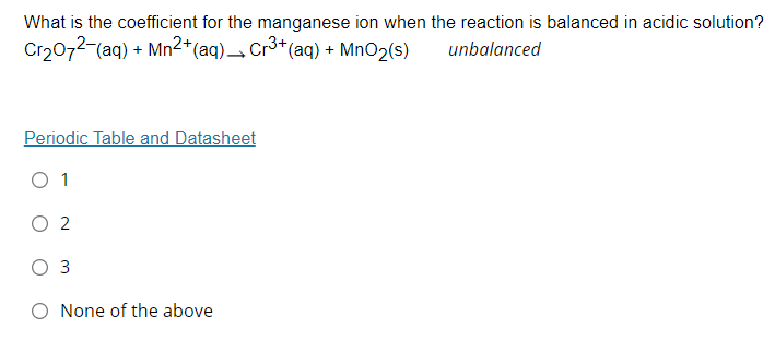 What is the coefficient for the manganese ion when the reaction is balanced in acidic solution?
Cr2072-(aq) + Mn²*(aq) Cr3*(aq) + MnO2(s)
unbalanced
Periodic Table and Datasheet
O 1
O 2
O 3
O None of the above
