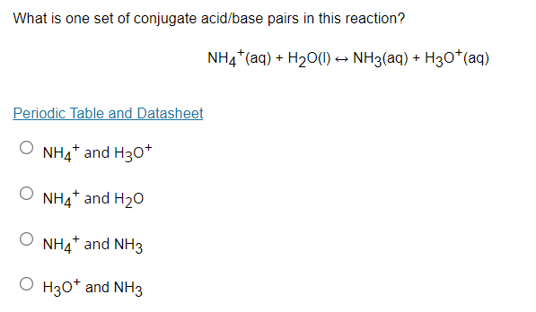 What is one set of conjugate acid/base pairs in this reaction?
NH4*(aq) + H20(1) → NH3(aq) + H3O*(aq)
Periodic Table and Datasheet
NH4+ and H30*
NH4* and H20
O NH4* and NH3
O H30* and NH3
